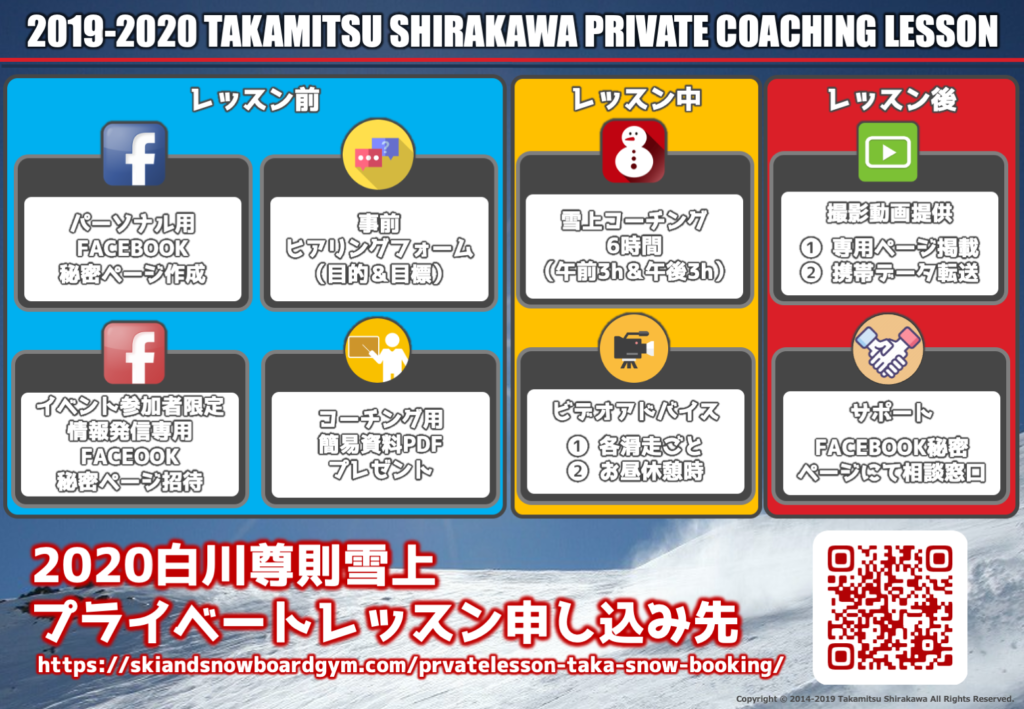 2019-2020 TAKAMITSU SHIRAKAWA PRIVATE COACHING LESSON パーソナル用FACEBOOK秘密ページ作成 事前ヒアリングフォーム(目的&目標) イベント参加者限定情報発信専用FACEOOK秘密ページ招待 コーチング用簡易資料PDFプレゼント 雪上コーチング6時間(午前3h&午後3h) ビデオアドバイス ❶ 各滑走ごと ❷ お昼休憩時 撮影動画提供❶専用ページ掲載 ❷携帯データ転送 サポートFACEBOOK秘密ページにて相談窓口
